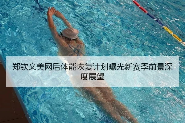郑钦文美网后体能恢复计划曝光新赛季前景深度展望